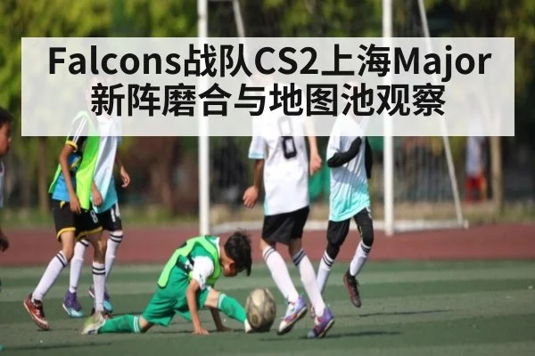 Falcons战队CS2上海Major新阵磨合与地图池观察
